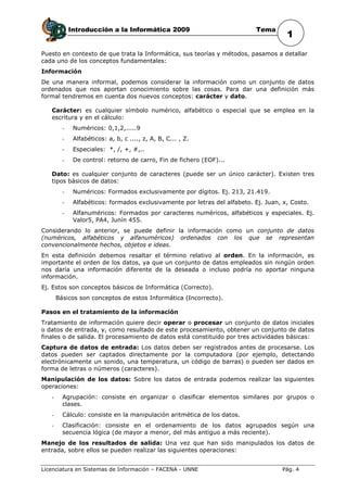 Introducción a la Informática 2009                             Tema
                                                                                       1
Puesto en contexto de que trata la Informática, sus teorías y métodos, pasamos a detallar
cada uno de los conceptos fundamentales:
Información
De una manera informal, podemos considerar la información como un conjunto de datos
ordenados que nos aportan conocimiento sobre las cosas. Para dar una definición más
formal tendremos en cuenta dos nuevos conceptos: carácter y dato.

   Carácter: es cualquier símbolo numérico, alfabético o especial que se emplea en la
   escritura y en el cálculo:
         -    Numéricos: 0,1,2,.....9
         -    Alfabéticos: a, b, c ...., z, A, B, C... , Z.
         -    Especiales: *, /, +, #,..
         -    De control: retorno de carro, Fin de fichero (EOF)...

   Dato: es cualquier conjunto de caracteres (puede ser un único carácter). Existen tres
   tipos básicos de datos:
         -    Numéricos: Formados exclusivamente por dígitos. Ej. 213, 21.419.
         -    Alfabéticos: formados exclusivamente por letras del alfabeto. Ej. Juan, x, Costo.
         -    Alfanuméricos: Formados por caracteres numéricos, alfabéticos y especiales. Ej.
              Valor5, PA4, Junín 455.
Considerando lo anterior, se puede definir la información como un conjunto de datos
(numéricos, alfabéticos y alfanuméricos) ordenados con los que se representan
convencionalmente hechos, objetos e ideas.
En esta definición debemos resaltar el término relativo al orden. En la información, es
importante el orden de los datos, ya que un conjunto de datos empleados sin ningún orden
nos daría una información diferente de la deseada o incluso podría no aportar ninguna
información.
Ej. Estos son conceptos básicos de Informática (Correcto).
       Básicos son conceptos de estos Informática (Incorrecto).

Pasos en el tratamiento de la información
Tratamiento de información quiere decir operar o procesar un conjunto de datos iniciales
o datos de entrada, y, como resultado de este procesamiento, obtener un conjunto de datos
finales o de salida. El procesamiento de datos está constituido por tres actividades básicas:
Captura de datos de entrada: Los datos deben ser registrados antes de procesarse. Los
datos pueden ser captados directamente por la computadora (por ejemplo, detectando
electrónicamente un sonido, una temperatura, un código de barras) o pueden ser dados en
forma de letras o números (caracteres).
Manipulación de los datos: Sobre los datos de entrada podemos realizar las siguientes
operaciones:
   -     Agrupación: consiste en organizar o clasificar elementos similares por grupos o
         clases.
   -     Cálculo: consiste en la manipulación aritmética de los datos.
   -     Clasificación: consiste en el ordenamiento de los datos agrupados según una
         secuencia lógica (de mayor a menor, del más antiguo a más reciente).
Manejo de los resultados de salida: Una vez que han sido manipulados los datos de
entrada, sobre ellos se pueden realizar las siguientes operaciones:


Licenciatura en Sistemas de Información – FACENA - UNNE                              Pág. 4
 