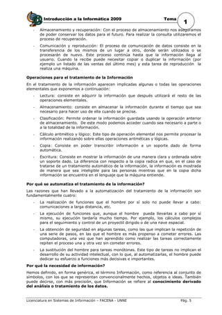 Introducción a la Informática 2009                              Tema
                                                                                   1
   -   Almacenamiento y recuperación: Con el proceso de almacenamiento nos aseguramos
       de poder conservar los datos para el futuro. Para realizar la consulta utilizaremos el
       proceso de recuperación.
   -   Comunicación y reproducción: El proceso de comunicación de datos consiste en la
       transferencia de los mismos de un lugar a otro, donde serán utilizados o se
       procesarán de nuevo. Este proceso continúa hasta que la información llega al
       usuario. Cuando la recibe puede necesitar copiar o duplicar la información (por
       ejemplo un listado de las ventas del último mes) y esta tarea de reproducción la
       realiza una máquina.

Operaciones para el tratamiento de la Información
En el tratamiento de la información aparecen implicadas algunas o todas las operaciones
elementales que exponemos a continuación:
   -   Lectura: consiste en adquirir la información que después utilizará el resto de las
       operaciones elementales.
   -   Almacenamiento: consiste en almacenar la información durante el tiempo que sea
       necesario para hacer uso de ella cuando se precise.
   -   Clasificación: Permite ordenar la información guardada usando la operación anterior
       de almacenamiento. De este modo podemos acceder cuando sea necesario a parte o
       a la totalidad de la información.
   -   Cálculo aritmético y lógico: Este tipo de operación elemental nos permite procesar la
       información realizando sobre ellas operaciones aritméticas y lógicas.
   -   Copia: Consiste en poder transcribir información a un soporte dado de forma
       automática.
   -   Escritura: Consiste en mostrar la información de una manera clara y ordenada sobre
       un soporte dado. La diferencia con respecto a la copia radica en que, en el caso de
       tratarse de un tratamiento automático de la información, la información es mostrada
       de manera que sea inteligible para las personas mientras que en la copia dicha
       información se encuentra en el lenguaje que la máquina entiende.

Por qué se automatiza el tratamiento de la información?
Las razones que han llevado a la automatización del tratamiento de la información son
fundamentalmente cuatro:
   -   La realización de funciones que el hombre por sí solo no puede llevar a cabo:
       comunicaciones a larga distancia, etc.
   -   La ejecución de funciones que, aunque el hombre pueda llevarlas a cabo por sí
       mismo, su ejecución tardaría mucho tiempo. Por ejemplo, los cálculos complejos
       para el seguimiento y control de un proyectil dirigido o de una nave espacial.
   -   La obtención de seguridad en algunas tareas, como las que implican la repetición de
       una serie de pasos, en las que el hombre es más propenso a cometer errores. Las
       computadoras, una vez que han aprendido como realizar las tareas correctamente
       repiten el proceso una y otra vez sin cometer errores.
   -   La sustitución del hombre para tareas monótonas. Este tipo de tareas no implican el
       desarrollo de su actividad intelectual, con lo que, al automatizarlas, el hombre puede
       dedicar su esfuerzo a funciones más decisivas e importantes.
Por qué la necesidad de información?
Hemos definido, en forma genérica, el término Información, como referencia al conjunto de
símbolos, con los que se representan convencionalmente hechos, objetos e ideas. También
puede decirse, con más precisión, que Información se refiere al conocimiento derivado
del análisis o tratamiento de los datos.


Licenciatura en Sistemas de Información – FACENA - UNNE                           Pág. 5
 