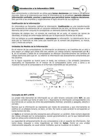 Introducción a la Informática 2009                               Tema
                                                                                     1
Este conocimiento o información se utiliza para tomar decisiones con vistas a un accionar
concreto. Esta es la importancia que tiene la Informática en la actualidad, permite obtener
información confiable, precisa y oportuna que permitirá tomar mejores decisiones.
Esto permite a las empresas y organizaciones el logro eficiente de sus objetivos.

Codificación de la información
En Informática es frecuente codificar la información. Codificación es una transformación
que representa los elementos de un conjunto mediante los de otro, de forma tal que a cada
elemento del primer conjunto le corresponda un elemento distinto del segundo.
Ejemplos de códigos son: el número de matrícula de un auto, el número de carnet de
identidad, el código de enfermedad definido por la Organización Mundial de la Salud.
Con los códigos se puede comprimir y estructurar la información. La identificación de un
auto por su matrícula es más corta que hacerlo por el nombre del propietario, su marca,
color y fecha de compra.

Unidades de Medida de la Información
En el interior de las computadoras, la información se almacena y se transfiere de un sitio a
otro según un código que utiliza sólo dos valores (un código binario) representado por 0 y
1. En la entrada y salida de la computadora se efectúan automáticamente los cambios de
código oportunos para que en su exterior la información sea directamente comprendida por
los usuarios.
En la figura siguiente se ilustra como el texto, los números y los símbolos (caracteres
especiales) se representan en el interior de la computadora como unos y ceros y se
muestran fuera de la computadora en el formato entendible por las personas.




Concepto de BIT y BYTE
La unidad más elemental de información es un valor binario conocido como BIT, es una
posición o variable que toma el valor 0 ó 1. Representa la información correspondiente a la
ocurrencia de un suceso de entre dos posibilidades distintas: prendido o apagado, abierto o
cerrado.
Dijimos que la información se representa por medio de caracteres y que internamente se
codifica en un alfabeto binario, es decir, en bits. Por tanto a cada carácter le corresponde un
cierto número de bits.
Un byte es el número de bits necesarios para almacenar un carácter. Este número depende
del código utilizado por la computadora, siendo generalmente 8, por lo que habitualmente
byte se utiliza como sinónimo de 8 bits.
La capacidad de almacenamiento de una computadora o de un soporte de información, (tal
como disco, disquete o cinta magnética) se mide en bytes. Como es una unidad
relativamente pequeña, es usual utilizar múltiplos, que se muestran en la tabla 1.




Licenciatura en Sistemas de Información – FACENA - UNNE                            Pág. 6
 