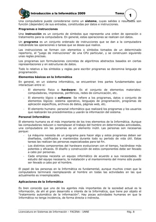Introducción a la Informática 2009                            Tema
                                                                                 1
Una computadora puede considerarse como un sistema, cuyas salidas o resultados son
función (dependen) de sus entradas, constituidas por datos e instrucciones.
Programas e instrucciones
Una instrucción es un conjunto de símbolos que representa una orden de operación o
tratamiento para la computadora. En general, estas operaciones se realizan con datos.
Un programa es un conjunto ordenado de instrucciones que se dan a la computadora
indicándole las operaciones o tareas que se desea que realice.
Las instrucciones se forman con elementos o símbolos tomados de un determinado
repertorio, el “juego de instrucciones” de una CPU particular, y se construyen siguiendo
unas reglas precisas.
Los programas son formulaciones concretas de algoritmos abstractos basados en ciertas
representaciones y en estructuras de datos.
Todo lo relativo a los símbolos y reglas para escribir programas se denomina lenguaje de
programación.
Elementos básicos en la Informática
En general, en un sistema informático, se encuentran tres partes fundamentales que
interactúan entre sí:
   -   El elemento físico o hardware: Es el conjunto de elementos              materiales:
       computadoras, impresoras, periféricos, redes de comunicación, etc.
   -   El elemento lógico o software: Se refiere a los programas, datos o conjunto de
       elementos lógicos: sistema operativo, lenguajes de programación, programas de
       aplicación específicos, archivos de datos, páginas web, etc.
   -   El elemento humano: personal informático que realizará los programas y los usuarios
       que realizarán los procedimientos y usarán la información del sistema.
Personal Informático
El elemento humano es el más importante de los tres elementos de la Informática. Aunque
las computadoras reducen o reemplazan el trabajo del hombre en determinadas actividades,
una computadora sin las personas es un elemento inútil. Las personas son necesarias
porque:
   -   La máquina necesita de un programa para hacer algo y estos programas deben ser
       diseñados, codificados y mantenidos durante todo su período de vida útil. Estas
       tareas las realizan las personas especializadas para tal fin.
   -   Los distintos componentes del hardware evolucionan con el tiempo, haciéndose más
       potentes y eficaces. El diseño y construcción de estos componentes debe ser llevado
       a cabo por personas.
   -   Cada empresa necesita un equipo informático de acuerdo a sus necesidades. El
       estudio del equipo necesario, la instalación y el mantenimiento del mismo sólo puede
       ser llevado a cabo por el hombre.

El papel de las personas en la Informática es fundamental, aunque muchos crean que la
computadora terminará reemplazando al hombre en todas las actividades en las que
actualmente es irreemplazable.

Aplicaciones de la Informática

Es bien conocido que uno de los agentes más importantes de la sociedad actual es la
información, de ahí el gran desarrollo e interés de la Informática, que tiene por objeto el
“tratamiento automático de la información”. Hay pocas actividades humanas en que la
Informática no tenga incidencia, de forma directa o indirecta.




Licenciatura en Sistemas de Información – FACENA - UNNE                         Pág. 8
 