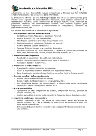 Introducción a la Informática 2009                                 Tema
                                                                                    1
Actualmente, se han desarrollado nuevas metodologías y técnicas que han ampliado
notablemente el campo de aplicaciones de la Informática.
La Inteligencia Artificial es una metodología ideada para el uso de computadoras, para
simular varios aspectos del comportamiento inteligente. Estos aspectos comprenden el
razonamiento deductivo, visión, comprensión del lenguaje natural, habla, resolución de
problemas, modelado del comportamiento humano. Hay sistemas expertos para
diagnósticos médicos, reparación y mantenimiento de computadoras, concesión de
préstamos bancarios, etc.
Las posibles aplicaciones de la Informática se agrupan en:
1. Procesamiento de datos administrativos
   -   Contabilidad. Stock. Facturación. Gestión de Personal
   -   Control de producción y de productividad
   -   Planificación y control de proyectos, Programación lineal
   -   Modelos financieros y predicción (de bolsa, por ejemplo)
   -   Gestión bancaria, Gestión bibliotecaria
   -   Seguros, Sistemas de reserva y expedición de pasajes.
   -   Paquetes integrados de Oficina Electrónica u OFIMATICA (incluye Procesadores de
       texto, Hoja electrónica de cálculos, Gestión de bases de datos, etc.)
2. Ciencias físicas e ingeniería
   -   Resolución de ecuaciones y de problemas matemáticos.
   -   Análisis de datos experimentales utilizando técnicas estadísticas.
   -   Realización de tablas matemáticas.
3. Ciencias de la vida y médicas
   -   Investigación médica, biológica y farmacéutica.
   -   Ayuda al diagnóstico (sistemas expertos para diagnóstico médico).
   -   Base de datos con historias clínicas, Medicina preventiva (control de vacunación).
4. Ciencias sociales y del comportamiento
   -   Análisis de datos (evaluación de encuestas).
   -   Bases de datos jurídicas (legislación, jurisprudencia, etc.).
   -   CAI (Enseñanza asistida por computadora), la computadora como herramienta
       pedagógica, Juegos (video juegos, ajedrez, etc.).
5. Arte y humanidades
   -   Aplicaciones al arte: composición de cuadros, composición musical, películas de
       dibujos animados, etc.
   -   Análisis automático de textos (determinación de frecuencia de uso de palabras, etc.)
6. Ingeniería asistida por computadora
   -   Diseño, fabricación y test con ayuda de computadora. Estas aplicaciones se
       identifican como CAD, CAM y CADMAT, se realizan con estaciones de trabajo con
       altas prestaciones gráficas.
   -   Informática Industrial: Control o monitoreo de unidades individuales (encendido de
       una lámpara).




Licenciatura en Sistemas de Información – FACENA - UNNE                            Pág. 9
 