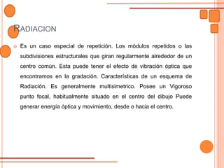 RADIACION
 Es un caso especial de repetición. Los módulos repetidos o las
subdivisiones estructurales que giran regularmente alrededor de un
centro común. Esta puede tener el efecto de vibración óptica que
encontramos en la gradación. Características de un esquema de
Radiación. Es generalmente multisimetrico. Posee un Vigoroso
punto focal, habitualmente situado en el centro del dibujo Puede
generar energía óptica y movimiento, desde o hacia el centro.
 