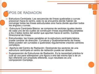 TIPOS DE RADIACION
 Estructura Centrípeta. Las secuencias de líneas quebradas o curvas
presionan hacia le centro, este no se encuentra donde habrán de
converger todas las líneas estructurales sino hacia donde apuntan todos
los ángulos y curvas.
 Estructura Centrípeta Básica: se compone de sectores iguales dentro
de cada uno de los cuales se construyen líneas equidistantes paralelas
a los 2 lados rectos del sector que apuntan hacia el centro. Cambio
Direccional de líneas
 Estructurales: las líneas paralelas en la estructura centrípeta básica
puede cambiar de dirección. Curvatura y Quebrantamiento de líneas:
estas pueden ser curvadas o quebradas regularmente creando cambios
complejos.
 Apertura del Centro de Radiación: Deslizando los sectores de una
estructura centrípeta el centro de radiación puede ser abierto.
 Superposición de Estructuras de Radiación. Es la necesidad práctica la
cual se usa para sobreponer una figura a otra del mismo tipo o de un
tipo diferente con propósito diferente, cuyo resultado es una
composición Compleja.
 