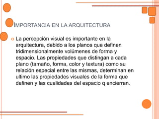 IMPORTANCIA EN LA ARQUITECTURA
 La percepción visual es importante en la
arquitectura, debido a los planos que definen
tridimensionalmente volúmenes de forma y
espacio. Las propiedades que distingan a cada
plano (tamaño, forma, color y textura) como su
relación especial entre las mismas, determinan en
ultimo las propiedades visuales de la forma que
definen y las cualidades del espacio q encierran.
 
