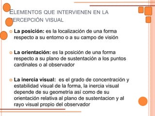 ELEMENTOS QUE INTERVIENEN EN LA
PERCEPCIÓN VISUAL
 La posición: es la localización de una forma
respecto a su entorno o a su campo de visión
 La orientación: es la posición de una forma
respecto a su plano de sustentación a los puntos
cardinales o al observador
 La inercia visual: es el grado de concentración y
estabilidad visual de la forma, la inercia visual
depende de su geometría así como de su
orientación relativa al plano de sustentacion y al
rayo visual propio del observador
 