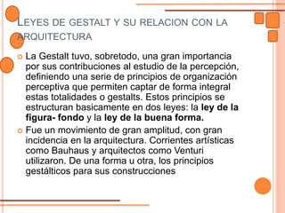LEYES DE GESTALT Y SU RELACION CON LA
ARQUITECTURA
 La Gestalt tuvo, sobretodo, una gran importancia
por sus contribuciones al estudio de la percepción,
definiendo una serie de principios de organización
perceptiva que permiten captar de forma integral
estas totalidades o gestalts. Estos principios se
estructuran basicamente en dos leyes: la ley de la
figura- fondo y la ley de la buena forma.
 Fue un movimiento de gran amplitud, con gran
incidencia en la arquitectura. Corrientes artísticas
como Bauhaus y arquitectos como Venturi
utilizaron. De una forma u otra, los principios
gestálticos para sus construcciones
 