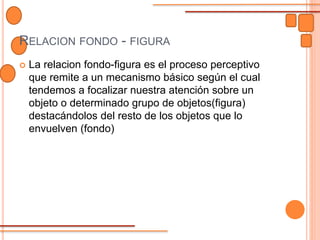 RELACION FONDO - FIGURA
 La relacion fondo-figura es el proceso perceptivo
que remite a un mecanismo básico según el cual
tendemos a focalizar nuestra atención sobre un
objeto o determinado grupo de objetos(figura)
destacándolos del resto de los objetos que lo
envuelven (fondo)
 