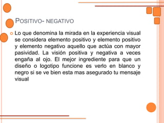 POSITIVO- NEGATIVO
 Lo que denomina la mirada en la experiencia visual
se considera elemento positivo y elemento positivo
y elemento negativo aquello que actúa con mayor
pasividad. La visión positiva y negativa a veces
engaña al ojo. El mejor ingrediente para que un
diseño o logotipo funcione es verlo en blanco y
negro si se ve bien esta mas asegurado tu mensaje
visual
 