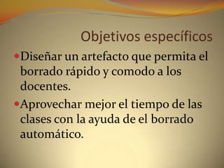 Objetivos específicos Diseñar un artefacto que permita el borrado rápido y comodo a los docentes. Aprovechar mejor el tiempo de las clases con la ayuda de el borrado automático.
