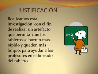 JUSTIFICACIÓNRealizamos esta investigación  con el fin de realizar un artefacto que permita  que los tableros se borren más rápido y queden más limpio, para ayudar a los profesores en el borrado del tablero.