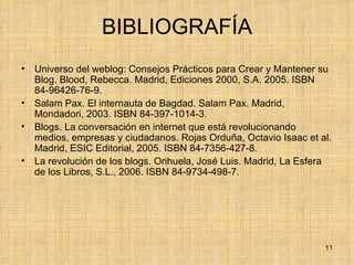 BIBLIOGRAFÍA Universo del weblog: Consejos Prácticos para Crear y Mantener su Blog. Blood, Rebecca. Madrid, Ediciones 2000, S.A. 2005. ISBN 84-96426-76-9.  Salam Pax. El internauta de Bagdad. Salam Pax. Madrid, Mondadori, 2003. ISBN 84-397-1014-3.  Blogs. La conversación en internet que está revolucionando medios, empresas y ciudadanos. Rojas Orduña, Octavio Isaac et al. Madrid, ESIC Editorial, 2005. ISBN 84-7356-427-8.  La revolución de los blogs. Orihuela, José Luis. Madrid, La Esfera de los Libros, S.L., 2006. ISBN 84-9734-498-7.  