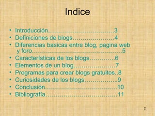 Indice Introducción……………………………3 Definiciones de blogs…………………4 Diferencias  basicas  entre blog, pagina  web  y foro………………………………………5 Características de los blogs………….6 Elementos de un blog…………………7 Programas para crear blogs gratuitos..8 Curiosidades de los blogs……………..9 Conclusión………………………………10 Bibliografía………………………………11 