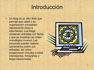 Introducción Un blog es un sitio Web que permite que usted o su organización compartan rápidamente ideas e información. Los blogs contienen entradas con fecha y que se muestran en orden cronológico inverso. Las personas pueden realizar comentarios sobre sus entradas, así como proporcionar vínculos a sitios interesantes, fotografías o blogs relacionados.  