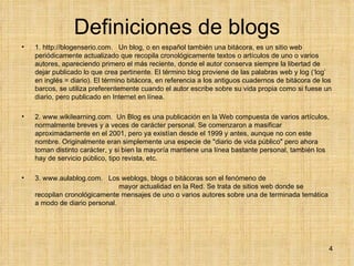 Definiciones de blogs 1. http://blogenserio.com.  Un blog, o en español también una bitácora, es un sitio web periódicamente actualizado que recopila cronológicamente textos o artículos de uno o varios autores, apareciendo primero el más reciente, donde el autor conserva siempre la libertad de dejar publicado lo que crea pertinente. El término blog proviene de las palabras web y log (‘log’ en inglés = diario). El término bitácora, en referencia a los antiguos cuadernos de bitácora de los barcos, se utiliza preferentemente cuando el autor escribe sobre su vida propia como si fuese un diario, pero publicado en Internet en línea. 2. www.wikilearning.com.  Un Blog es una publicación en la Web compuesta de varios artículos, normalmente breves y a veces de carácter personal. Se comenzaron a masificar aproximadamente en el 2001, pero ya existían desde el 1999 y antes, aunque no con este nombre. Originalmente eran simplemente una especie de "diario de vida público" pero ahora toman distinto carácter, y si bien la mayoría mantiene una línea bastante personal, también los hay de servicio público, tipo revista, etc.  3. www.aulablog.com.  Los weblogs, blogs o bitácoras son el fenómeno de  mayor actualidad en la Red. Se trata de sitios web donde se recopilan cronológicamente mensajes de uno o varios autores sobre una de terminada temática a modo de diario personal. 