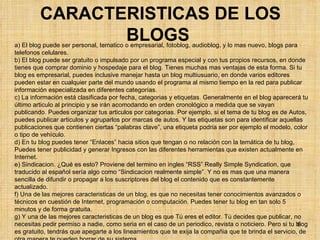 CARACTERISTICAS DE LOS BLOGS   a) El blog puede ser personal, tematico o empresarial, fotoblog, audioblog, y lo mas nuevo, blogs para telefonos celulares. b) El blog puede ser gratuito o impulsado por un programa especial y con tus propios recursos, en donde tienes que comprar dominio y hospedaje para el blog. Tienes muchas mas ventajas de esta forma. Si tu blog es empresarial, puedes inclusive manejar hasta un blog multiusuario, en donde varios editores pueden estar en cualquier parte del mundo usando el programa al mismo tiempo en la red para publicar información especializada en diferentes categorías. c) La información está clasificada por fecha, categorias y etiquetas. Generalmente en el blog aparecerá tu último articulo al principio y se irán acomodando en orden cronológico a medida que se vayan publicando. Puedes organizar tus articulos por categorias. Por ejemplo, si el tema de tu blog es de Autos, puedes publicar articulos y agruparlos por marcas de autos. Y las etiquetas son para identificar aquellas publicaciones que contienen ciertas “palabras clave”, una etiqueta podria ser por ejemplo el modelo, color o tipo de vehículo. d) En tu blog puedes tener “Enlaces” hacia sitios que tengan o no relación con la temática de tu blog, Puedes tener publicidad y generar Ingresos con las diferentes herramientas que existen actualmente en Internet. e) Sindicacion. ¿Qué es esto? Proviene del termino en ingles “RSS” Really Simple Syndication, que traducido al español sería algo como “Sindicacion realmente simple”. Y no es mas que una manera sencilla de difundir o propagar a los suscriptores del blog el contenido que es constantemente actualizado. f) Una de las mejores caracteristicas de un blog, es que no necesitas tener conocimientos avanzados o técnicos en cuestión de Internet, programación o computación. Puedes tener tu blog en tan solo 5 minutos y de forma gratuita. g) Y una de las mejores caracteristicas de un blog es que Tú eres el editor. Tú decides que publicar, no necesitas pedir permiso a nadie, como seria en el caso de un periodico, revista o noticiero. Pero si tu blog es gratuito, tendrás que apegarte a los lineamientos que te exija la compañia que te brinda el servicio, de otra manera te pueden borrar de su sistema. 