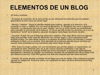 ELEMENTOS DE UN BLOG   -El título y subtítulo - El bloque de contenido: Es la zona donde se van colocando los artículos que se publican, apareciendo el más nuevo en primer lugar.  - Menús o "sidebar": Según la plantilla elegida para publicar, aparece a la derecha o a la izquierda un menú o sidebar con una serie de elementos. En BlogSpirit hay menú a derecha e izquierda. Los elementos que hay en este "sidebar" son los qu enos ofrecen las posibilidades para consultar la información de la bitácora. Un forma sencilla de leer los artículos uno a uno es mediante el "scroll" de la derecha, pasando de página hasta llegar al primero de ellos.  - Usuarios: Puede ser que el blog sea personal o colectivo. Para este último caso hay algunos blogs que permiten crear usuarios diferentes con nombre (login) y clave (password) para acceder al blog. Con esto tienen acceso a un espacio de edición sobre sus artículos y cuando publiquen lo harán con su nombre. Este elemento de la bitácora permite buscar archivos por usuario. Esta posibilidad es muy intereante para hacer blogs de aula. - RSS: todos los blogs cuentan con una herramienta que permite realizar un seguimiento, sin necesidad de estar visitando para ver si hay nuevos artículos publicados o hay alguna actualización. De esto se encarga el RSS que envía información a programas especializados, agregadores o lectores de noticias. Así podemos consultar las actualizaciones de los blogs a los que estamos suscritos. Este RSS genera una dirección especial que leen estos lectores. - Enlaces: Se puede generar un listado de los blogs que más se visitan. Esos enlaces se pueden agrupar en categorías. Al pinchar sobre uno cualquiera de ellos nos lleva directamente al blog referenciado.  