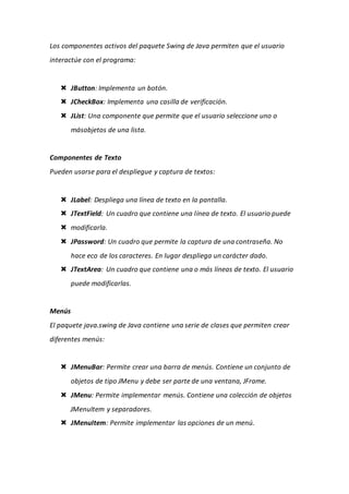 Los componentes activos del paquete Swing de Java permiten que el usuario
interactúe con el programa:
 JButton: Implementa un botón.
 JCheckBox: Implementa una casilla de verificación.
 JList: Una componente que permite que el usuario seleccione uno o
másobjetos de una lista.
Componentes de Texto
Pueden usarse para el despliegue y captura de textos:
 JLabel: Despliega una línea de texto en la pantalla.
 JTextField: Un cuadro que contiene una línea de texto. El usuario puede
 modificarla.
 JPassword: Un cuadro que permite la captura de una contraseña. No
hace eco de los caracteres. En lugar despliega un carácter dado.
 JTextArea: Un cuadro que contiene una o más líneas de texto. El usuario
puede modificarlas.
Menús
El paquete java.swing de Java contiene una serie de clases que permiten crear
diferentes menús:
 JMenuBar: Permite crear una barra de menús. Contiene un conjunto de
objetos de tipo JMenu y debe ser parte de una ventana, JFrame.
 JMenu: Permite implementar menús. Contiene una colección de objetos
JMenuItem y separadores.
 JMenuItem: Permite implementar las opciones de un menú.
 