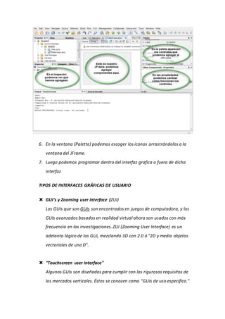 6. En la ventana (Palette) podemos escoger los iconos arrastrándolos a la
ventana del JFrame.
7. Luego podemos programar dentro del interfaz grafica o fuera de dicha
interfaz
TIPOS DE INTERFACES GRÁFICAS DE USUARIO
 GUI's y Zooming user interface (ZUI)
Los GUIs que son GUIs son encontrados en juegos de computadora, y los
GUIs avanzados basados en realidad virtual ahora son usados con más
frecuencia en las investigaciones. ZUI (Zooming User Interface) es un
adelanto lógico de las GUI, mezclando 3D con 2.0 ó "2D y medio objetos
vectoriales de una D".
 "Touchscreen user interface"
Algunos GUIs son diseñados para cumplir con los rigurosos requisitos de
los mercados verticales. Éstos se conocen como "GUIs de uso específico."
 