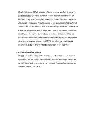 Un ejemplo de un GUI de uso específico es el ahora familiar Touchscreen
o Pantalla Táctil (pantalla que al ser tocada efectúa los comandos del
ratón en el software). Es encontrado en muchos restaurantes alrededor
del mundo y en tiendas de autoservicio. El uso que el específico GUI en el
Touchscreen ha encabezado en el uso de las computadoras a través de las
industrias alimenticias y de bebidas, y en venta al por menor, también se
los utiliza en los cajeros automáticos, los kioscos de información y las
pantallas de monitoreo y control en los usos industriales, que emplean un
sistema operativo de tiempo real (RTOS), los teléfonos móviles y los
sistemas o consolas de juego también emplean el Touchscreen.
 Interfaz Natural de Usuario
las NUI naturales son aquellas en las que se interactua con un sistema,
aplicación, etc. sin utilizar dispositivos de entrada como sería un mouse,
teclado, lápiz óptico, entre otros y en lugar de éstos utilizamos nuestras
manos o yemas de los dedos
 