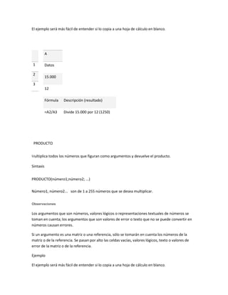 El ejemplo será más fácil de entender si lo copia a una hoja de cálculo en blanco.

A
1
2

Datos
15.000

3
12
Fórmula

Descripción (resultado)

=A2/A3

Divide 15.000 por 12 (1250)

PRODUCTO
Multiplica todos los números que figuran como argumentos y devuelve el producto.

Sintaxis
PRODUCTO(número1;número2; ...)
Número1, número2... son de 1 a 255 números que se desea multiplicar.
Observaciones

Los argumentos que son números, valores lógicos o representaciones textuales de números se
toman en cuenta; los argumentos que son valores de error o texto que no se puede convertir en
números causan errores.
Si un argumento es una matriz o una referencia, sólo se tomarán en cuenta los números de la
matriz o de la referencia. Se pasan por alto las celdas vacías, valores lógicos, texto o valores de
error de la matriz o de la referencia.
Ejemplo
El ejemplo será más fácil de entender si lo copia a una hoja de cálculo en blanco.

 