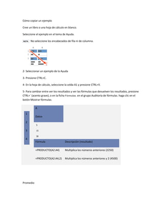 Cómo copiar un ejemplo
Cree un libro o una hoja de cálculo en blanco.
Seleccione el ejemplo en el tema de Ayuda.
NOTA

No seleccione los encabezados de fila ni de columna.

2- Seleccionar un ejemplo de la Ayuda
3- Presione CTRL+C.
4- En la hoja de cálculo, seleccione la celda A1 y presione CTRL+V.
5- Para cambiar entre ver los resultados y ver las fórmulas que devuelven los resultados, presione
CTRL+` (acento grave), o en la ficha Fórmulas, en el grupo Auditoría de fórmulas, haga clic en el
botón Mostrar fórmulas.
A
1
2
3

Datos
5
15
30

4

Descripción (resultado)

=PRODUCTO(A2:A4)

Multiplica los números anteriores (2250)

=PRODUCTO(A2:A4;2)

Promedio

Fórmula

Multiplica los números anteriores y 2 (4500)

 