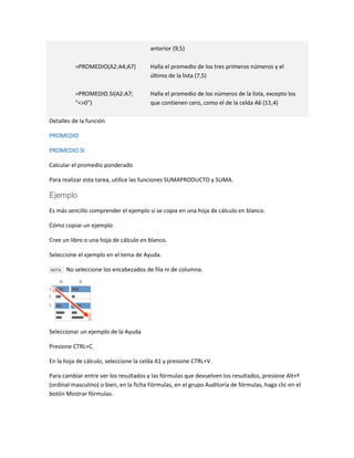 anterior (9,5)
=PROMEDIO(A2:A4;A7)

Halla el promedio de los tres primeros números y el
último de la lista (7,5)

=PROMEDIO.SI(A2:A7;
"<>0")

Halla el promedio de los números de la lista, excepto los
que contienen cero, como el de la celda A6 (11,4)

Detalles de la función
PROMEDIO
PROMEDIO.SI
Calcular el promedio ponderado
Para realizar esta tarea, utilice las funciones SUMAPRODUCTO y SUMA.

Ejemplo
Es más sencillo comprender el ejemplo si se copia en una hoja de cálculo en blanco.
Cómo copiar un ejemplo
Cree un libro o una hoja de cálculo en blanco.
Seleccione el ejemplo en el tema de Ayuda.
NOTA

No seleccione los encabezados de fila ni de columna.

Seleccionar un ejemplo de la Ayuda
Presione CTRL+C.
En la hoja de cálculo, seleccione la celda A1 y presione CTRL+V.
Para cambiar entre ver los resultados y las fórmulas que devuelven los resultados, presione Alt+º
(ordinal masculino) o bien, en la ficha Fórmulas, en el grupo Auditoría de fórmulas, haga clic en el
botón Mostrar fórmulas.

 