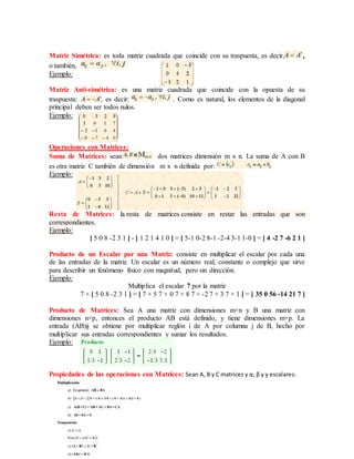 Matriz Simétrica: es toda matriz cuadrada que coincide con su traspuesta, es decir, ,
o también,
Ejemplo:
Matriz Anti-simétrica: es una matriz cuadrada que coincide con la opuesta de su
traspuesta: , es decir: . Como es natural, los elementos de la diagonal
principal deben ser todos nulos.
Ejemplo:
Operaciones con Matrices:
Suma de Matrices: sean dos matrices dimensión m x n. La suma de A con B
es otra matriz C también de dimensión m x n definida por:
Ejemplo:
Resta de Matrices: la resta de matrices consiste en restar las entradas que son
correspondientes.
Ejemplo:
[ 5 0 8 -2 3 1 ] - [ 1 2 1 4 1 0 ] = [ 5-1 0-2 8-1 -2-4 3-1 1-0 ] = [ 4 -2 7 -6 2 1 ]
Producto de un Escalar por una Matriz: consiste en multiplicar el escalar por cada una
de las entradas de la matriz. Un escalar es un número real, constante o complejo que sirve
para describir un fenómeno físico con magnitud, pero sin dirección.
Ejemplo:
Multiplica el escalar 7 por la matriz
7 × [ 5 0 8 -2 3 1 ] = [ 7 × 5 7 × 0 7 × 8 7 × -2 7 × 3 7 × 1 ] = [ 35 0 56 -14 21 7 ]
Producto de Matrices: Sea A una matriz con dimensiones m×n y B una matriz con
dimensiones n×p, entonces el producto AB está definido, y tiene dimensiones m×p. La
entrada (AB)ij se obtiene por multiplicar reglón i de A por columna j de B, hecho por
multiplicar sus entradas correspondientes y sumar los resultados.
Ejemplo:
Propiedades de las operaciones con Matrices: Sean A, B y C matrices y α, β y γ escalares:
 