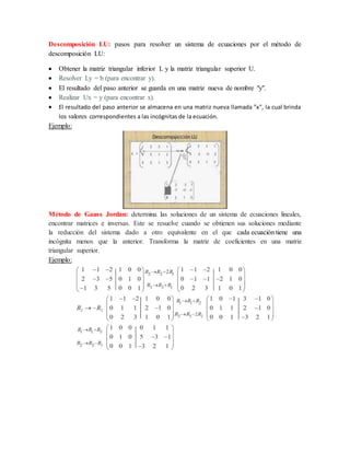 Descomposición LU: pasos para resolver un sistema de ecuaciones por el método de
descomposición LU:
 Obtener la matriz triangular inferior L y la matriz triangular superior U.
 Resolver Ly = b (para encontrar y).
 El resultado del paso anterior se guarda en una matriz nueva de nombre "y".
 Realizar Ux = y (para encontrar x).
 El resultado del paso anterior se almacena en una matriz nueva llamada "x", la cual brinda
los valores correspondientes a las incógnitas de la ecuación.
Ejemplo:
Método de Gauss Jordan: determina las soluciones de un sistema de ecuaciones lineales,
encontrar matrices e inversas. Este se resuelve cuando se obtienen sus soluciones mediante
la reducción del sistema dado a otro equivalente en el que cada ecuación tiene una
incógnita menos que la anterior. Transforma la matriz de coeficientes en una matriz
triangular superior.
Ejemplo:
 