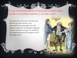 Es una verdad universalmente reconocida que al hombre soltero,
poseedor de una fortuna cuantiosa, le hace falta casarse.

Con esta frase da inicio la novela; una
historia que gira entorno a las
preocupaciones principales de toda
mujer, el papel de casamentera resaltado
en una sociedad en la que los modales y
los comportamientos de etiqueta son lo
más importante.
 
