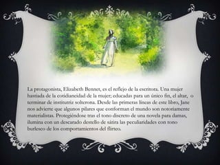 La protagonista, Elizabeth Bennet, es el reflejo de la escritora. Una mujer
hastiada de la cotidianeidad de la mujer; educadas para un único fin, el altar, o
terminar de institutriz solterona. Desde las primeras líneas de este libro, Jane
nos advierte que algunos pilares que conforman el mundo son notoriamente
materialistas. Protegiéndose tras el tono discreto de una novela para damas,
ilumina con un descarado destello de sátira las peculiaridades con tono
burlesco de los comportamientos del flirteo.
 