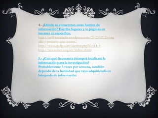 4.- ¿Dónde se encuentran estas fuentes de
información? Escriba lugares y/o páginas en
internet en específico.
http://unlibrocadadia.wordpress.com/2012/02/25/org
ullo-y-prejuicio-jane-austen/
http://www.epdlp.com/escritor.php?id=1419
http://janeausten.zxq.net/indice.xhtml

5.- ¿Con qué frecuencia (tiempo) localizaré la
información para la investigación?
Probablemente 3 veces por semana, también
dependo de la habilidad que vaya adquiriendo en
búsqueda de información.
 