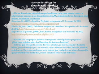 Acerca de APA y los
                     derechos de autor


1.- De las direcciones electrónicas que localizaste en la clase pasada, anota la
referencia de acuerdo a los lineamientos de APA, considerando los datos para citar
fuentes localizadas en internet.
González, M. (2003), Orgullo y Prejuicio, recuperado el 1 de marzo de 2012,
http://www.revistacec.com/articulo.asp?idart=278
El sitio de Jane, (2002), Ediciones antiguas en castellano, recuperado el 1 de marzo
de 2012, http://janeausten.zxq.net/edic.xhtml
El poder de la palabra, (1998), Jane Austen, recuperado el 1 de marzo de 2012,
http://www.epdlp.com/escritor.php?id=1419

2.- Escribe con tus propias palabras la respuesta a las siguientes preguntas:
 ¿Cuál es tu opinión sobre los Derechos de Autor en Internet?
   Esta ley que protege la autoría de obras creadas, es muy necesaria y bastante
buena, pues el trabajo que a un autor le cuesta elaborar una obra literaria, musical,
artística etc. Es ya una profesión, sería injusto que cualquiera se robara la creación
que probablemente tardó días, meses e incluso años en ser elaborada.
 