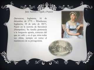 Jane Austen y Orgullo y Prejuicio

(Steventon, Inglaterra, 16 de
diciembre de 1775 – Winchester,
Inglaterra, 18 de julio de 1817).
Nació en la rectoría de Steventon
(Hampshire). Su familia pertenecía
a la burguesía agraria, contexto del
que no salió y en el que sitúa todas
sus obras, siempre en torno al
matrimonio de su protagonista.
 