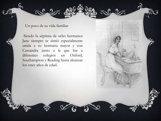 Un poco de su vida familiar

 Siendo la séptima de ocho hermanos
Jane siempre se sintió especialmente
unida a su hermana mayor y con
Cassandra junto a la que fue a
diferentes colegios en Oxford,
Southampton y Reading hasta alcanzar
los once años de edad.
 
