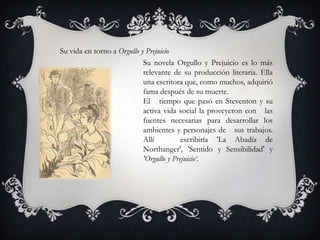 Su vida en torno a Orgullo y Prejuicio
                            Su novela Orgullo y Prejuicio es lo más
                            relevante de su producción literaria. Ella
                            una escritora que, como muchos, adquirió
                            fama después de su muerte.
                            El tiempo que pasó en Steventon y su
                            activa vida social la proveyeron con las
                            fuentes necesarias para desarrollar los
                            ambientes y personajes de sus trabajos.
                            Allí          escribiría 'La Abadía de
                            Northanger', 'Sentido y Sensibilidad' y
                            'Orgullo y Prejuicio‘.
 