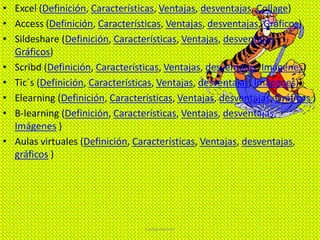 • Excel (Definición, Características, Ventajas, desventajas, Collage)
• Access (Definición, Características, Ventajas, desventajas, Gráficos)
• Sildeshare (Definición, Características, Ventajas, desventajas,
Gráficos)
• Scribd (Definición, Características, Ventajas, desventajas, Imágenes)
• Tic´s (Definición, Características, Ventajas, desventajas, Imágenes)
• Elearning (Definición, Características, Ventajas, desventajas, Gráficos )
• B-learning (Definición, Características, Ventajas, desventajas,
Imágenes )
• Aulas virtuales (Definición, Características, Ventajas, desventajas,
gráficos )
Computacion
 