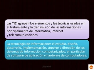 Las TIC agrupan los elementos y las técnicas usadas en
el tratamiento y la transmisión de las informaciones,
principalmente de informática, internet
y telecomunicaciones.
La tecnología de informaciones el estudio, diseño,
desarrollo, implementación, soporte o dirección de los
sistemas de información computarizados, en particular
de software de aplicación y hardware de computadoras.
Computacion
 