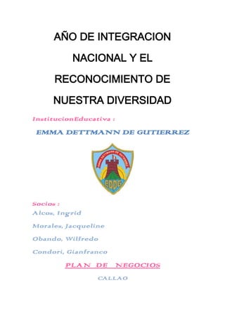 AÑO DE INTEGRACION

          NACIONAL Y EL

     RECONOCIMIENTO DE

     NUESTRA DIVERSIDAD
InstitucionEducativa :
 EMMA DETTMANN DE GUTIERREZ




Socios :
Alcos, Ingrid
Morales, Jacqueline
Obando, Wilfredo
Condori, Gianfranco
        PLAN DE NEGOCIOS
                 CALLAO
 