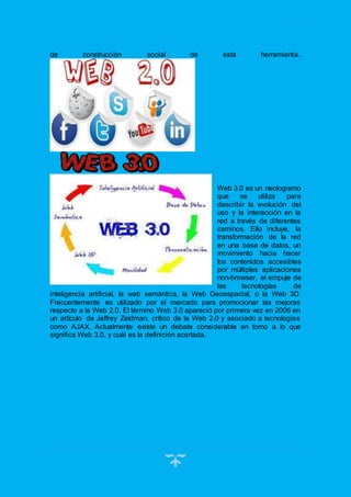 11
de construcción social de esta herramienta.
Web 3.0 es un neologismo
que se utiliza para
describir la evolución del
uso y la interacción en la
red a través de diferentes
caminos. Ello incluye, la
transformación de la red
en una base de datos, un
movimiento hacia hacer
los contenidos accesibles
por múltiples aplicaciones
non-browser, el empuje de
las tecnologías de
inteligencia artificial, la web semántica, la Web Geoespacial, o la Web 3D.
Frecuentemente es utilizado por el mercado para promocionar las mejoras
respecto a la Web 2.0. El término Web 3.0 apareció por primera vez en 2006 en
un artículo de Jeffrey Zeldman, crítico de la Web 2.0 y asociado a tecnologías
como AJAX. Actualmente existe un debate considerable en torno a lo que
significa Web 3.0, y cuál es la definición acertada.
 