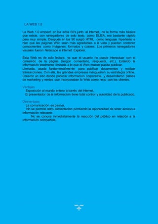 12
LA WEB 1.0
La Web 1.0 empezó en los años 60's junto al Internet, de la forma más básica
que existe, con navegadores de solo texto, como ELISA, era bastante rápido
pero muy simple. Después en los 90 surgió HTML como lenguaje hipertexto e
hizo que las páginas Web sean más agradables a la vista y puedan contener
componentes como imágenes, formatos y colores. Los primeros navegadores
visuales fueron Netscape e Internet Explorer.
Esta Web es de solo lectura, ya que el usuario no puede interactuar con el
contenido de la página (ningún comentario, respuesta, etc.). Estando la
información totalmente limitada a lo que el Web master pueda publicar.
Limitada, usada fundamentalmente para publicar documentos y realizar
transacciones. Con ella, las grandes empresas inauguraron su estrategia online.
Crearon un sitio donde publicar información corporativa, y desarrollaron planes
de marketing y ventas que incorporaban la Web como nexo con los clientes.
Ventajas
Exposición al mundo entero a través del Internet.
El presentador de la información tiene total control y autoridad de lo publicado.
Desventajas
La comunicación es pasiva.
No se permite retro alimentación perdiendo la oportunidad de tener acceso a
información relevante.
No se conoce inmediatamente la reacción del público en relación a la
información compartida.
 
