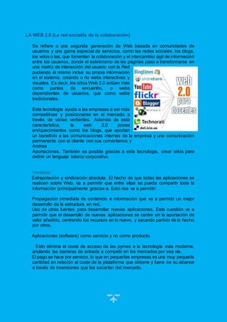 13
LA WEB 2.0 (La red social/la de la colaboración)
Se refiere a una segunda generación de Web basada en comunidades de
usuarios y una gama especial de servicios, como las redes sociales, los blogs,
los wikis o las, que fomentan la colaboración y el intercambio ágil de información
entre los usuarios, donde el esteticismo de las páginas pasa a transformarse en
una matriz de interacción del usuario con la Red
pudiendo él mismo incluir su propia información
en el sistema, creando o no webs interactivas y
visuales. Es decir, los sitios Web 2.0 actúan más
como puntos de encuentro, o webs
dependientes de usuarios, que como webs
tradicionales.
Esta tecnología ayuda a las empresas a ser más
competitivas y posicionarse en el mercado a
través de varias vertientes. Además de esta
característica, la web 2.0 posee
enriquecimientos como los blogs, que aportan
un beneficio a las comunicaciones internas de la empresa y una comunicación
permanente con el cliente con sus comentarios y
Andrea
Aportaciones. También es posible gracias a esta tecnología, crear wikis para
definir un lenguaje básico corporativo.
Ventajas:
Extrapolación y sindicación absoluta. El hecho de que todas las aplicaciones se
realicen sobre Web, va a permitir que entre ellas se pueda compartir toda la
información (principalmente gracias a. Esto nos va a permitir:
Propagación inmediata de contenido e información que va a permitir un mejor
desarrollo de la estructura en red.
Uso de otras fuentes para desarrollar nuevas aplicaciones. Esta cuestión va a
permitir que el desarrollo de nuevas aplicaciones se centre en la aportación de
valor añadido, centrando los recursos en lo nuevo, y sacando partido de lo hecho
por otros.
Aplicaciones (software) como servicio y no como producto.
Esto elimina el coste de acceso de las pymes a la tecnología más moderna,
anulando las barreras de entrada a competir en los mercados por esa vía.
El pago se hace por servicio, lo que en pequeñas empresas es una muy pequeña
cantidad en relación al coste de la plataforma que obtiene y fuera de su alcance
a través de inversiones que las sacarían del mercado.
 