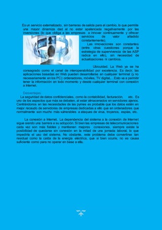 14
Es un servicio externalizado, sin barreras de salida para el cambio, lo que permite
una mayor dinamiza dad al no estar apalancada negativamente por las
inversiones (lo que obliga a las empresas a innovar continuamente y ofrecer
servicios de valor añadido
constantemente).
Las innovaciones son constantes
(entre otras cuestiones porque la
estrategia de supervivencia de las ASP
radica en ello), sin necesidad de
actualizaciones ni cambios.
Ubicuidad. La Web ya se ha
consagrado como el canal de interoperabilidad por excelencia. Es decir, las
aplicaciones basadas en Web pueden desarrollarse en cualquier terminal (y no
necesariamente en los PC): ordenadores, móviles, TV digital,…Esto va a permitir
tener la información en todo momento y desde cualquier terminal con conexión
a Internet.
Desventajas:
La seguridad de datos confidenciales, como la contabilidad, facturación, etc. Es
uno de los aspectos que más se debaten, al estar almacenados en servidores ajenos.
Centrándonos en las necesidades de las pymes es probable que los datos estén en
mejor recaudo de servidores de empresas dedicadas a ello que en ordenadores que
normalmente son mucho más vulnerables a ataques de virus, troyanos, espías, etc.
La conexión a Internet. La dependencia del sistema a la conexión de Internet
sigue siendo una barrera a su adopción. Si bien las empresas de telecomunicaciones
cada vez son más fiables y mantienen mejores conexiones, siempre existe la
posibilidad de quedarse sin conexión en la mitad de una jornada laboral, lo que
impediría el uso del sistema. No obstante, este problema debe convertirse tan
residual como la caída de la energía eléctrica, que si bien ocurre, no es causa
suficiente como para no operar en base a ella.
 