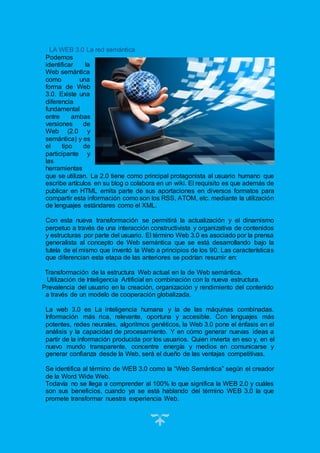 15
LA WEB 3.0 La red semántica
Podemos
identificar la
Web semántica
como una
forma de Web
3.0. Existe una
diferencia
fundamental
entre ambas
versiones de
Web (2.0 y
semántica) y es
el tipo de
participante y
las
herramientas
que se utilizan. La 2.0 tiene como principal protagonista al usuario humano que
escribe artículos en su blog o colabora en un wiki. El requisito es que además de
publicar en HTML emita parte de sus aportaciones en diversos formatos para
compartir esta información como son los RSS, ATOM, etc. mediante la utilización
de lenguajes estándares como el XML.
Con esta nueva transformación se permitirá la actualización y el dinamismo
perpetuo a través de una interacción constructivista y organizativa de contenidos
y estructuras por parte del usuario. El término Web 3.0 es asociado por la prensa
generalista al concepto de Web semántica que se está desarrollando bajo la
tutela de el mismo que inventó la Web a principios de los 90. Las características
que diferencian esta etapa de las anteriores se podrían resumir en:
Transformación de la estructura Web actual en la de Web semántica.
Utilización de Inteligencia Artificial en combinación con la nueva estructura.
Prevalencia del usuario en la creación, organización y rendimiento del contenido
a través de un modelo de cooperación globalizada.
La web 3.0 es La inteligencia humana y la de las máquinas combinadas.
Información más rica, relevante, oportuna y accesible. Con lenguajes más
potentes, redes neurales, algoritmos genéticos, la Web 3.0 pone el énfasis en el
análisis y la capacidad de procesamiento. Y en cómo generar nuevas ideas a
partir de la información producida por los usuarios. Quien invierta en eso y, en el
nuevo mundo transparente, concentre energía y medios en comunicarse y
generar confianza desde la Web, será el dueño de las ventajas competitivas.
Se identifica al término de WEB 3.0 como la “Web Semántica” según el creador
de la Word Wide Web.
Todavía no se llega a comprender al 100% lo que significa la WEB 2.0 y cuáles
son sus beneficios, cuando ya se está hablando del término WEB 3.0 la que
promete transformar nuestra experiencia Web.
 