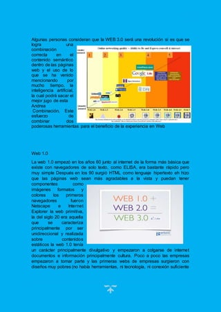 16
Algunas personas consideran que la WEB 3.0 será una revolución si es que se
logra una
combinación
correcta en el
contenido semántico
dentro de las páginas
web y el uso de lo
que se ha venido
mencionando por
mucho tiempo, la
inteligencia artificial,
la cual podrá sacar el
mejor jugo de esta
Andrea
Combinación. Este
esfuerzo de
combinar dos
poderosas herramientas para el beneficio de la experiencia en Web
Web 1.0
La web 1.0 empezó en los años 60 junto al internet de la forma más básica que
existe con navegadores de solo texto, como ELISA, era bastante rápido pero
muy simple Después en los 90 surgió HTML como lenguaje hipertexto eh hizo
que las páginas web sean más agradables a la vista y puedan tener
componentes como
imágenes formatos y
colores los primeros
navegadores fueron
Netscape e Internet
Explorer la web primitiva,
la del siglo 20 era aquella
que se caracteriza
principalmente por ser
unidireccional y realizada
sobre contenidos
estáticos la web 1.0 tenía
un carácter principalmente divulgativo y empezaron a colgarse de internet
documentos e información principalmente cultura. Poco a poco las empresas
empezaron a tomar parte y las primeras webs de empresas surgieron con
diseños muy pobres (no había herramientas, ni tecnología, ni conexión suficiente
 