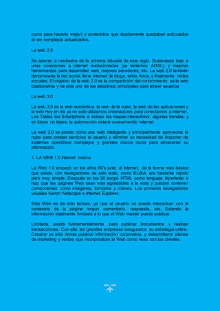 17
como para hacerlo mejor) y contenidos que rápidamente quedaban anticuados
al ser complejos actualizarlos.
La web 2.0
Se asiento a mediados de la primera década de este siglo. Sustentada bajo a
unas conexiones a internet evolucionadas (ya teníamos ADSL), y mejores
herramientas para desarrollar web, mejores servidores, etc. La web 2.0 también
denominada la red social, llena internet de blogs, wikis, foros, y finalmente, redes
sociales. El objetivo de la web 2.0 es la compartición del conocimiento, es la web
colaborativa y ha sido uno de los atractivos principales para atraer usuarios
La web 3.0
La web 3.0 es la web semántica, la web de la nube, la web de las aplicaciones y
la web Hoy en día ya no solo utilizamos ordenadores para conectarnos a internet.
Los Tablet, los Smartphone e incluso los mapas interactivos, algunas tiendas, y
en futuro no lejano la automoción estará consumiendo internet.
La web 3.0 se presta como una web inteligente y principalmente aprovecha la
nube para prestar servicios al usuario y eliminar su necesidad de disponer de
sistemas operativos complejos y grandes discos duros para almacenar su
información.
1. LA WEB 1.0 Internet básica
La Web 1.0 empezó en los años 60's junto al Internet, de la forma más básica
que existe, con navegadores de solo texto, como ELISA, era bastante rápido
pero muy simple. Después en los 90 surgió HTML como lenguaje hipertexto e
hizo que las páginas Web sean más agradables a la vista y puedan contener
componentes como imágenes, formatos y colores. Los primeros navegadores
visuales fueron Netscape e Internet Explorer.
Esta Web es de solo lectura, ya que el usuario no puede interactuar con el
contenido de la página ningún comentario, respuesta, etc. Estando la
información totalmente limitada a lo que el Web master pueda publicar.
Limitada, usada fundamentalmente para publicar documentos y realizar
transacciones. Con ella, las grandes empresas inauguraron su estrategia online.
Crearon un sitio donde publicar información corporativa, y desarrollaron planes
de marketing y ventas que incorporaban la Web como nexo con los clientes.
 