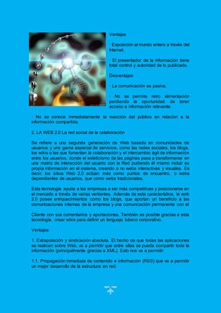 18
Ventajas
· Exposición al mundo entero a través del
Internet.
· El presentador de la información tiene
total control y autoridad de lo publicado.
Desventajas
· La comunicación es pasiva.
· No se permite retro alimentación
perdiendo la oportunidad de tener
acceso a información relevante.
· No se conoce inmediatamente la reacción del público en relación a la
información compartida.
2. LA WEB 2.0 La red social de la colaboración
Se refiere a una segunda generación de Web basada en comunidades de
usuarios y una gama especial de servicios, como las redes sociales, los blogs,
los wikis o las que fomentan la colaboración y el intercambio ágil de información
entre los usuarios, donde el esteticismo de las páginas pasa a transformarse en
una matriz de interacción del usuario con la Red pudiendo él mismo incluir su
propia información en el sistema, creando o no webs interactivas y visuales. Es
decir, los sitios Web 2.0 actúan más como puntos de encuentro, o webs
dependientes de usuarios, que como webs tradicionales.
Esta tecnología ayuda a las empresas a ser más competitivas y posicionarse en
el mercado a través de varias vertientes. Además de esta característica, la web
2.0 posee enriquecimientos como los blogs, que aportan un beneficio a las
comunicaciones internas de la empresa y una comunicación permanente con el
Cliente con sus comentarios y aportaciones. También es posible gracias a esta
tecnología, crear wikis para definir un lenguaje básico corporativo.
Ventajas:
1. Extrapolación y sindicación absoluta. El hecho de que todas las aplicaciones
se realicen sobre Web, va a permitir que entre ellas se pueda compartir toda la
información (principalmente gracias a XML). Esto nos va a permitir:
1.1. Propagación inmediata de contenido e información (RSS) que va a permitir
un mejor desarrollo de la estructura en red.
 