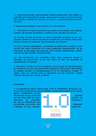 19
1.2. Uso de otras fuentes para desarrollar nuevas aplicaciones. Esta cuestión va
a permitir que el desarrollo de nuevas aplicaciones se centre en la aportación de
valor añadido, centrando los recursos en lo nuevo, y sacando partido de lo hecho
por otros.
2. Aplicaciones (software) como servicio y no como producto.
2.1. Esto elimina el coste de acceso de las pymes a la tecnología más moderna,
anulando las barreras de entrada a competir en los mercados por esa vía.
2.2. El pago se hace por servicio, lo que en pequeñas empresas es una muy
pequeña cantidad en relación al coste de la plataforma que obtiene y fuera de su
alcance a través de inversiones que las sacarían del mercado.
2.3. Es un servicio externalizado, sin barreras de salida para el cambio, lo que
permite una mayor dinamicida al no estar apalancada negativamente por las
inversiones (lo que obliga a las empresas ASP a innovar continuamente y ofrecer
servicios de valor añadido constantemente).
2.4. Las innovaciones son constantes (entre otras cuestiones porque la
estrategia de supervivencia de las ASP radica en ello), sin necesidad de
actualizaciones ni cambios.
3. Ubicuidad. La Web ya se ha consagrado como el canal de interoperabilidad
por excelencia. Es decir, las aplicaciones basadas en Web pueden desarrollarse
en cualquier terminal y no necesariamente en los PC ordenadores, móviles, TV
digital,…Esto va a permitir tener la información en todo momento y desde
cualquier terminal con conexión a Internet.
Desventajas:
1. La seguridad de datos confidenciales, como la contabilidad, facturación, etc.
es uno de los aspectos que más se debaten, al estar almacenados en servidores
ajenos. Centrándonos en las
necesidades de las pymes es probable
que los datos estén en mejor recaudo de
servidores de empresas dedicadas a
ello que en ordenadores que
normalmente son mucho más vulnerables
a ataques de virus, troyanos espías etc.
 