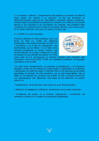 20
2. La conexión a Internet. La dependencia del sistema a la conexión de Internet
sigue siendo una barrera a su adopción. Si bien las empresas de
telecomunicaciones cada vez son más fiables y mantienen mejores conexiones,
siempre existe la posibilidadde quedarse sin conexión en la mitad de una jornada
laboral, lo que impediría el uso del sistema. No obstante, este problema debe
convertirse tan residual como la caída de la energía eléctrica, que si bien ocurre,
no es causa suficiente como para no operar en base a ella.
3. LA WEB 3.0 La red semántica
Podemos identificar la Web semántica como una
forma de Web 3.0. Existe una diferencia
fundamental entre ambas versiones de Web (2.0
y semántica) y es el tipo de participante y las
herramientas que se utilizan. La 2.0 tiene como
principal protagonista al usuario humano que
escribe artículos en su blog o colabora en un wiki.
El requisito es que además de publicar en HTML
emita parte de sus aportaciones en diversos formatos para compartir esta
información como son los RSS, ATOM, etc. mediante la utilización de lenguajes
estándares como el XML.
Con esta nueva transformación se permitirá la actualización y el dinamismo
perpetuo a través de una interacción constructivista y organizativa de contenidos
y estructuras por parte del usuario. El término Web 3.0 es asociado por la prensa
generalista al concepto de Web semántica que se está desarrollando bajo la
tutela de Tim Bernés-Lee, el mismo que inventó la Web a principios de los 90.
Las características que diferencian esta etapa de las anteriores se podrían
resumir en:
-Transformación de la estructura Web actual en la de Web semántica.
- Utilización de Inteligencia Artificial en combinación con la nueva estructura.
- Prevalencia del usuario en la creación, organización y rendimiento del
contenido a través de un modelo de cooperación globalizada.
 
