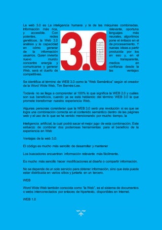 21
La web 3.0 es La inteligencia humana y la de las máquinas combinadas.
Información más rica, relevante, oportuna
y accesible. Con lenguajes más
potentes, redes neurales, algoritmos
genéticos, la Web 3.0 pone el énfasis en el
análisis y la capacidad de procesamiento. Y
en cómo generar nuevas ideas a partir
de la información producida por los
usuarios. Quien invierta en eso y, en el
nuevo mundo transparente,
concentre energía y medios en
comunicarse y generar confianza desde la
Web, será el dueño de las ventajas
competitivas.
Se identifica al término de WEB 3.0 como la “Web Semántica” según el creador
de la Word Wide Web, Tim Bernés-Lee.
Todavía no se llega a comprender al 100% lo que significa la WEB 2.0 y cuáles
son sus beneficios, cuando ya se está hablando del término WEB 3.0 la que
promete transformar nuestra experiencia Web.
Algunas personas consideran que la WEB 3.0 será una revolución si es que se
logra una combinación correcta en el contenido semántico dentro de las páginas
web y el uso de lo que se ha venido mencionando por mucho tiempo, la
Inteligencia artificial, la cual podrá sacar el mejor jugo de esta combinación. Este
esfuerzo de combinar dos poderosas herramientas para el beneficio de la
experiencia en Web
Ventajas de la web 3.0:
El código es mucho más sencillo de desarrollar y mantener
Los buscadores encuentran información relevante más fácilmente.
Es mucho más sencillo hacer modificaciones al diseño o compartir información.
No se depende de un solo servicio para obtener información, sino que ésta puede
estar distribuida en varios sitios y juntarla en un tercero.
WEB
Word Wide Web también conocida como “la Web”, es el sistema de documentos
o webs interconectados por enlaces de hipertexto, disponibles en Internet.
WEB 1.0
 