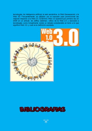 23
tecnologías de inteligencia artificial, la web semántica, la Web Geoespacial, o la
Web 3D. Frecuentemente es utilizado por el mercado para promocionar las
mejoras respecto a la Web 2.0. El término Web 3.0 apareció por primera vez en
2006 en un artículo de Jeffrey Zeldman, crítico de la Web 2.0 y asociado a
tecnologías como Actualmente existe un debate considerable en torno a lo que
significa Web 3.0, y cuál es la definición acertada.
 